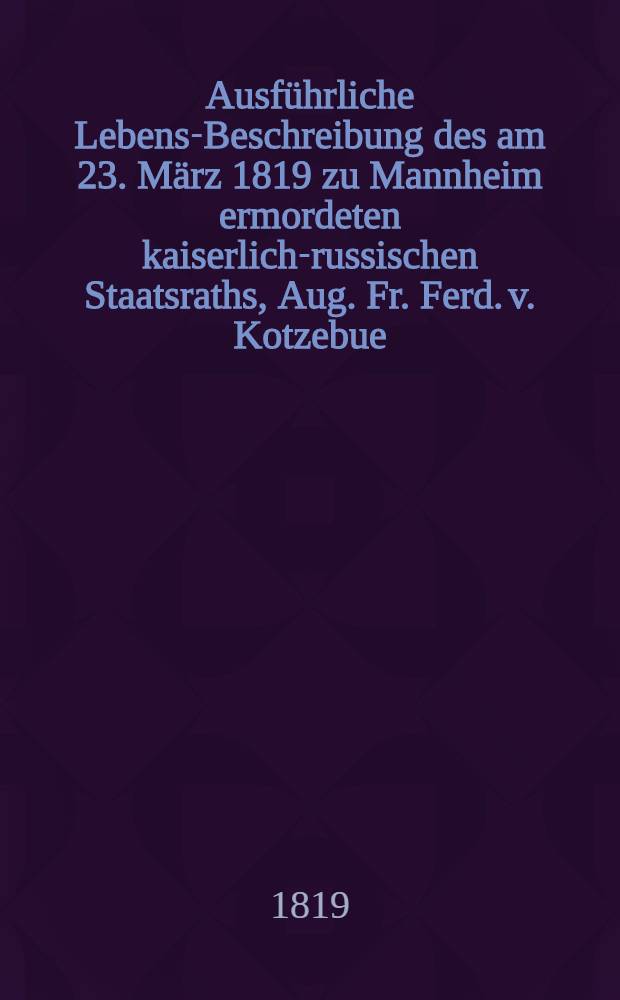 Ausführliche Lebens-Beschreibung des am 23. März 1819 zu Mannheim ermordeten kaiserlich-russischen Staatsraths, Aug. Fr. Ferd. v. Kotzebue : Aus seinen eigenen Schriften dargestellt, und bis zu seinem Tode fortgeführt : Mit einem vollständigen Verzeichniss seiner Schriften