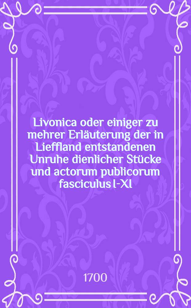 Livonica oder einiger zu mehrer Erläuterung der in Lieffland entstandenen Unruhe dienlicher Stücke und actorum publicorum fasciculus I-XI
