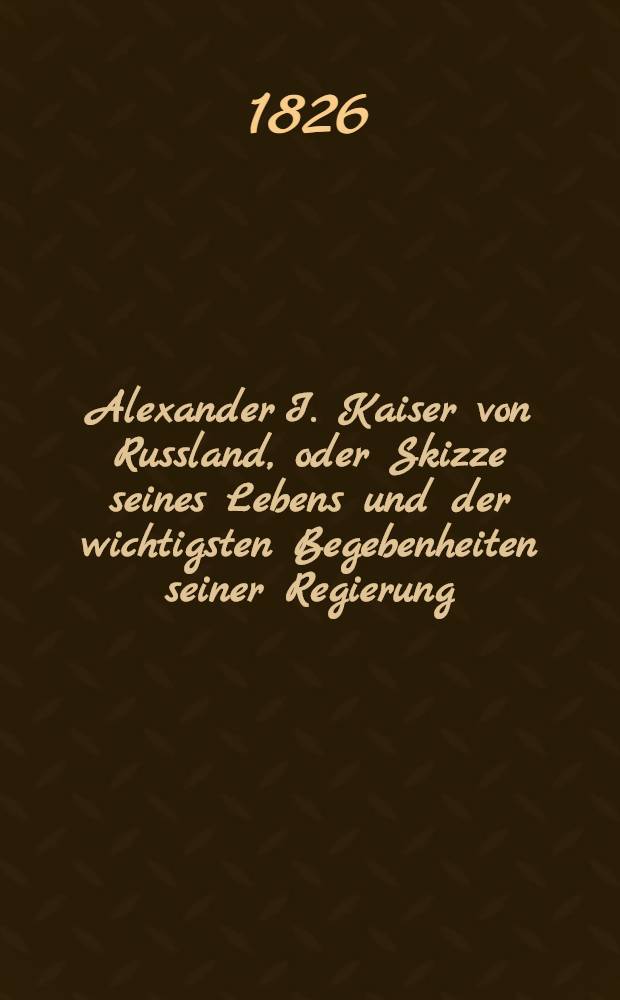 Alexander I. Kaiser von Russland, oder Skizze seines Lebens und der wichtigsten Begebenheiten seiner Regierung : Aus dem Englischen