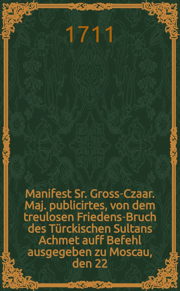 Manifest Sr. Gross-Czaar. Maj. publicirtes, von dem treulosen Friedens-Bruch des Türckischen Sultans Achmet auff Befehl ausgegeben zu Moscau, den 22. Febr. 1711 : Aus dem Lateinischen übersetzt