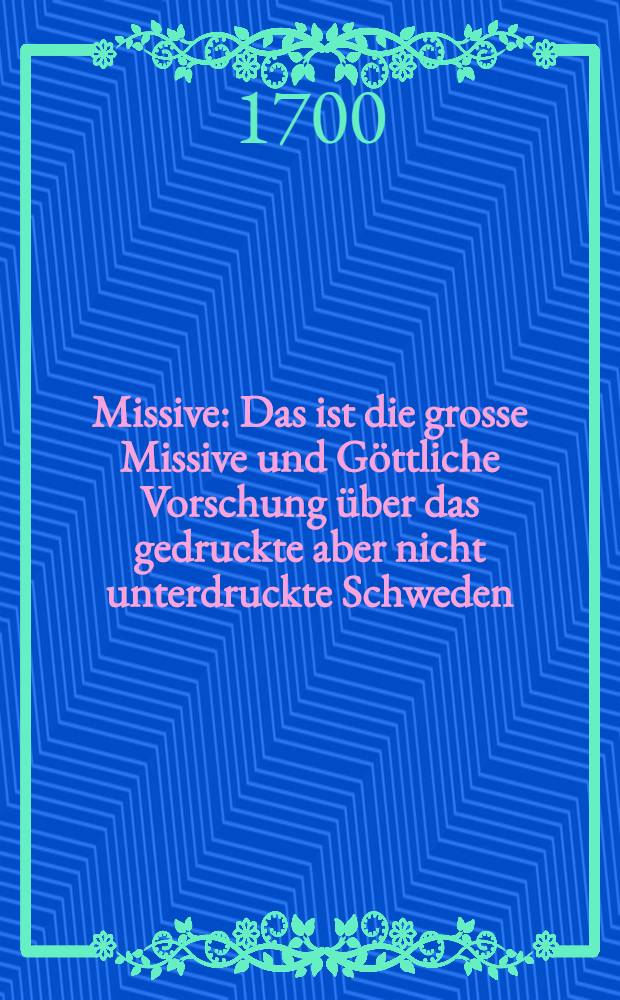Missive : Das ist die grosse Missive und G&ouml;ttliche Vorschung &uuml;ber das gedruckte aber nicht unterdruckte Schweden; betreffend die veritable und weltkundige genisheit der Gegenwart Caroli des XII K&ouml;nigs in Schweden in Pommern zu Stralsund