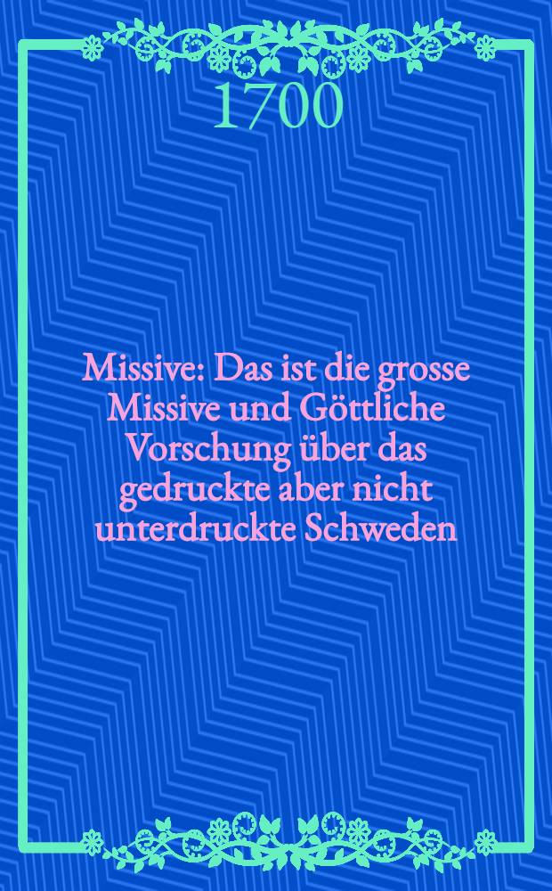 Missive : Das ist die grosse Missive und Göttliche Vorschung über das gedruckte aber nicht unterdruckte Schweden; betreffend die veritable und weltkundige genisheit der Gegenwart Caroli des XII Königs in Schweden in Pommern zu Stralsund