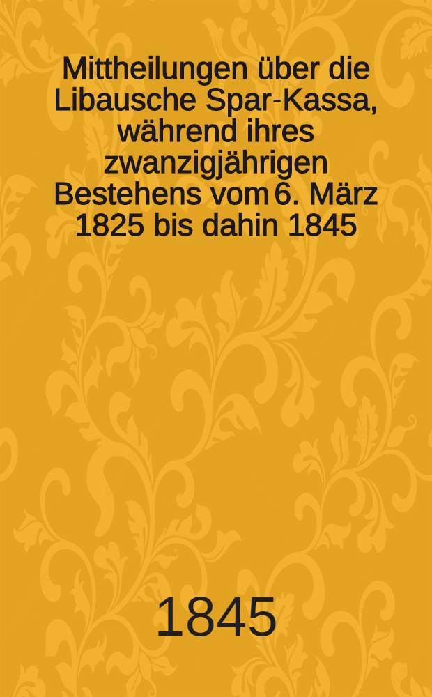 Mittheilungen über die Libausche Spar-Kassa, während ihres zwanzigjährigen Bestehens vom 6. März 1825 bis dahin 1845