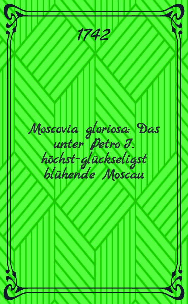 Moscovia gloriosa : Das unter Petro I. höchst-glückseligst blühende Moscau
