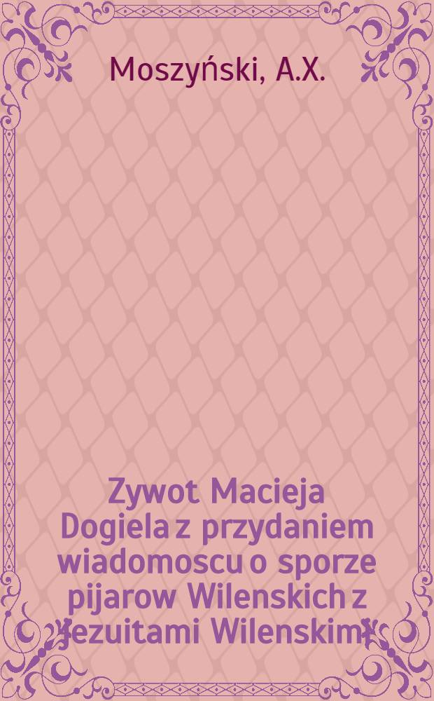 Zywot Macieja Dogiela z przydaniem wiadomoscu o sporze pijarow Wilenskich z jezuitami Wilenskimi (Roku 1723-1753)