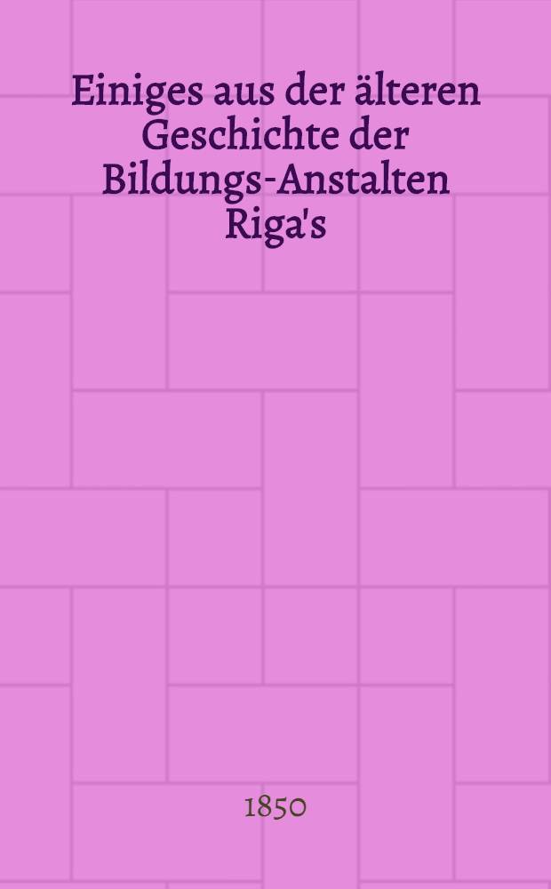 Einiges aus der &auml;lteren Geschichte der Bildungs-Anstalten Riga's