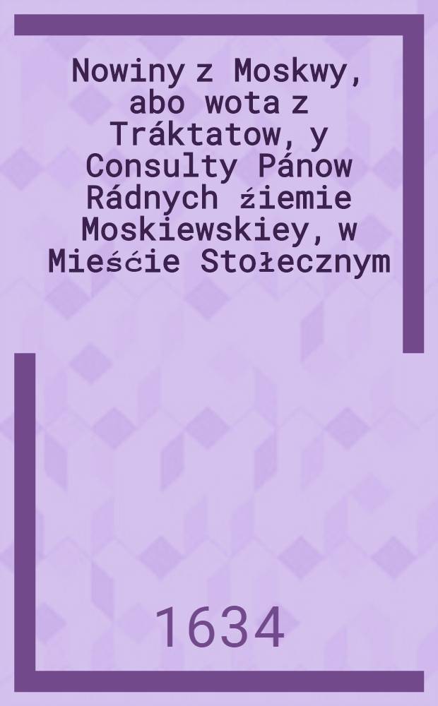 Nowiny z Moskwy, abo wota z Tr&aacute;ktatow, y Consulty P&aacute;now R&aacute;dnych źiemie Moskiewskiey, w Mieśćie Stołecznym