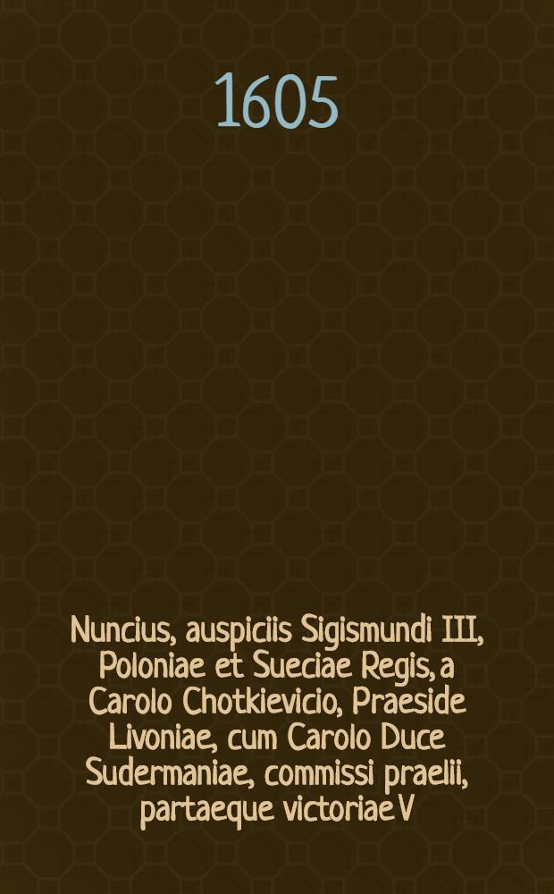 Nuncius, auspiciis Sigismundi III, Poloniae et Sueciae Regis, a Carolo Chotkievicio, Praeside Livoniae, cum Carolo Duce Sudermaniae, commissi praelii, partaeque victoriae V. Cal. Sept. M.DC.V.