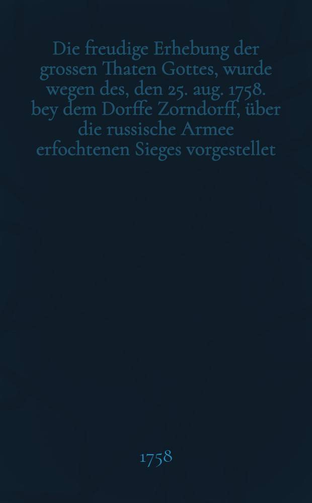 Die freudige Erhebung der grossen Thaten Gottes, wurde wegen des, den 25. aug. 1758. bey dem Dorffe Zorndorff, über die russische Armee erfochtenen Sieges vorgestellet