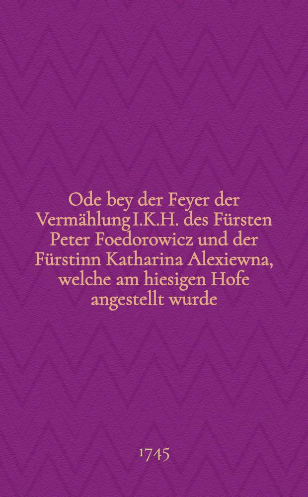Ode bey der Feyer der Vermählung I.K.H. des Fürsten Peter Foedorowicz und der Fürstinn Katharina Alexiewna, welche am hiesigen Hofe angestellt wurde, überreicht von den Professoren des Gymnasii zu Zerbst