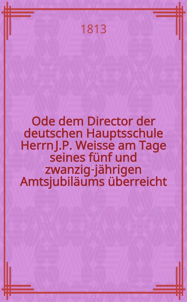 Ode dem Director der deutschen Hauptsschule Herrn J.P. Weisse am Tage seines fünf und zwanzig-jährigen Amtsjubiläums überreicht