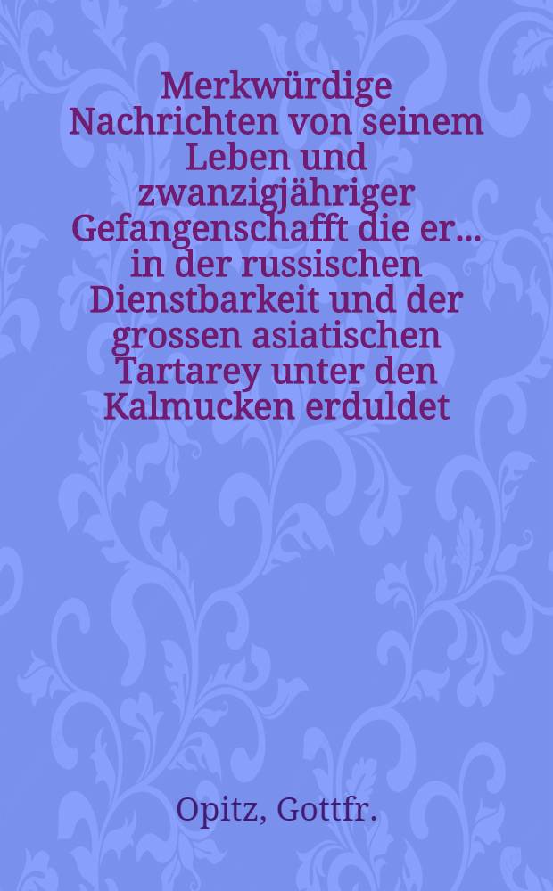 Merkwürdige Nachrichten von seinem Leben und zwanzigjähriger Gefangenschafft die er... in der russischen Dienstbarkeit und der grossen asiatischen Tartarey unter den Kalmucken erduldet : Herausgegeben von einem seiner Freunde
