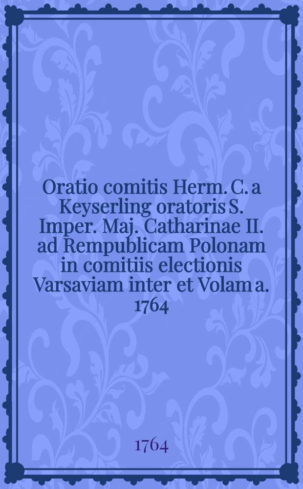 Oratio comitis Herm. C. a Keyserling oratoris S. Imper. Maj. Catharinae II. ad Rempublicam Polonam in comitiis electionis Varsaviam inter et Volam a. 1764. habita