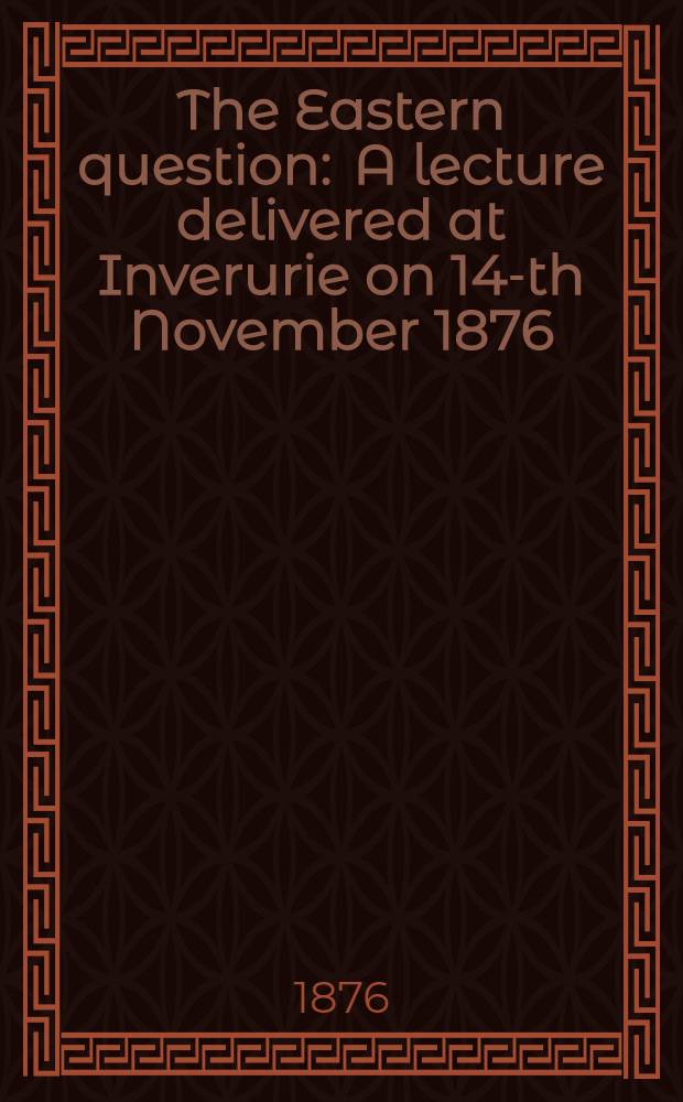 The Eastern question : A lecture delivered at Inverurie on 14-th November 1876