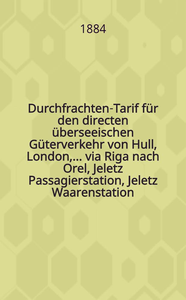 Durchfrachten-Tarif für den directen überseeischen Güterverkehr von Hull, London, ... via Riga nach Orel, Jeletz Passagierstation, Jeletz Waarenstation, Grjäsi und Zarizyn : Giltig vom 1 Mai 1884 bis zum 1 Mai 1885 alten Styls