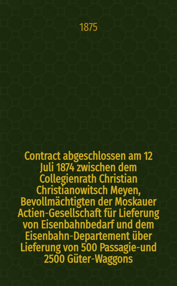 Contract abgeschlossen am 12 Juli 1874 zwischen dem Collegienrath Christian Christianowitsch Meyen, Bevollmächtigten der Moskauer Actien-Gesellschaft für Lieferung von Eisenbahnbedarf und dem Eisenbahn-Departement über Lieferung von 500 Passagier- und 2500 Güter-Waggons, Plattformen offener Güter- und Kohlen-Waggons