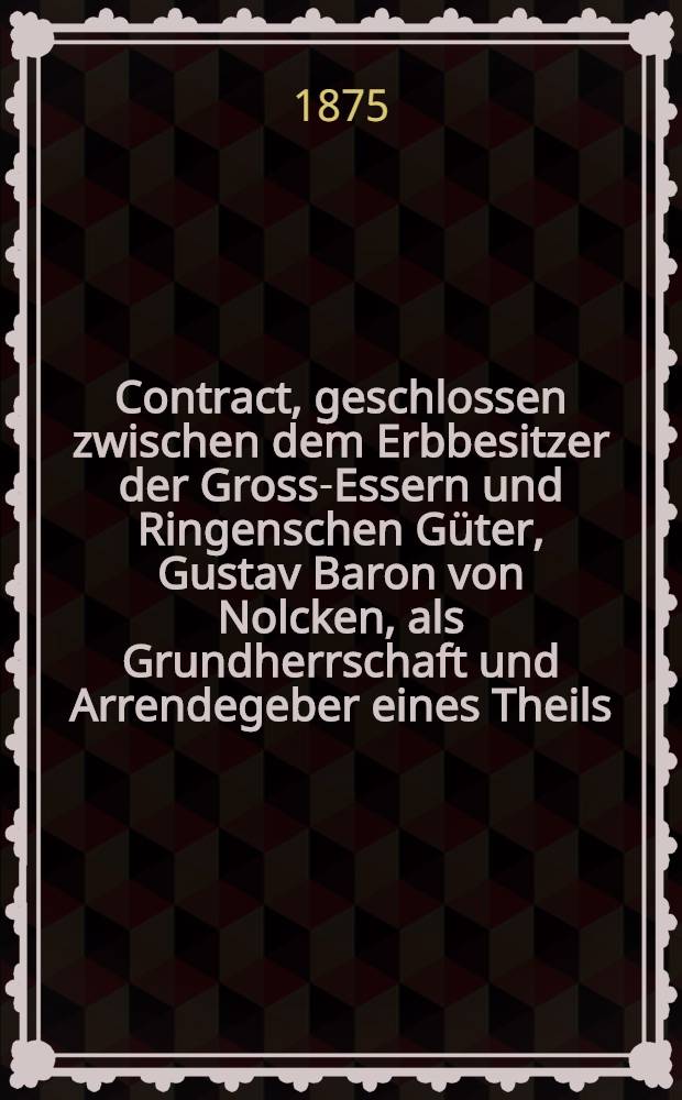 Contract, geschlossen zwischen dem Erbbesitzer der Gross-Essern und Ringenschen Güter, Gustav Baron von Nolcken, als Grundherrschaft und Arrendegeber eines Theils, und dem... als Arrendenehmer andern Theils