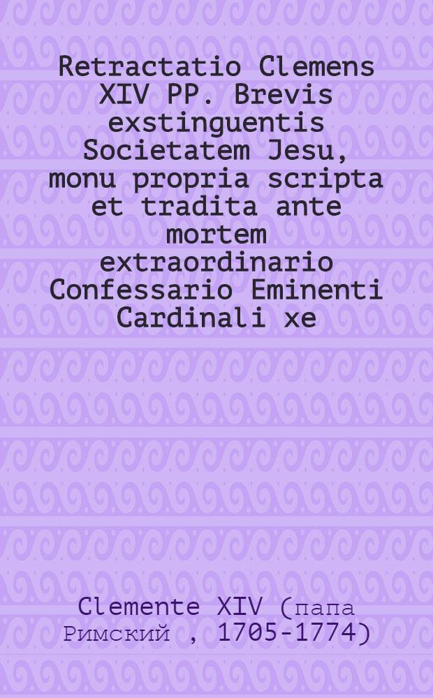 Retractatio Clemens XIV PP. Brevis exstinguentis Societatem Jesu, monu propria scripta et tradita ante mortem extraordinario Confessario Eminenti Cardinali xe ...