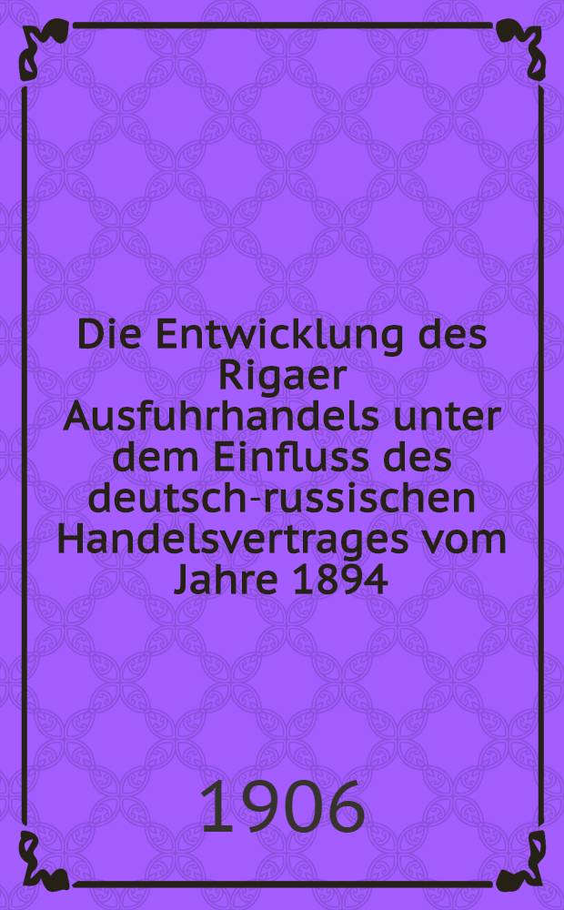 Die Entwicklung des Rigaer Ausfuhrhandels unter dem Einfluss des deutsch-russischen Handelsvertrages vom Jahre 1894 : Inaug.-Dissertat. der K&ouml;nigl. Albertus-Univers. zu K&ouml;nigsb. i Pr