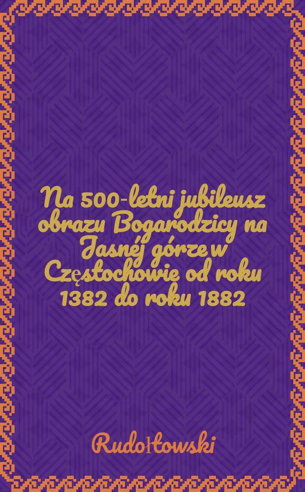 Na 500-letni jubileusz obrazu Bogarodzicy na Jasn&eacute;j g&oacute;rze w Częstochowie od roku 1382 do roku 1882