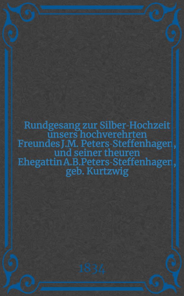 Rundgesang zur Silber-Hochzeit unsers hochverehrten Freundes J.M. Peters-Steffenhagen, und seiner theuren Ehegattin A.B.Peters-Steffenhagen, geb. Kurtzwig, den 17 October 1834