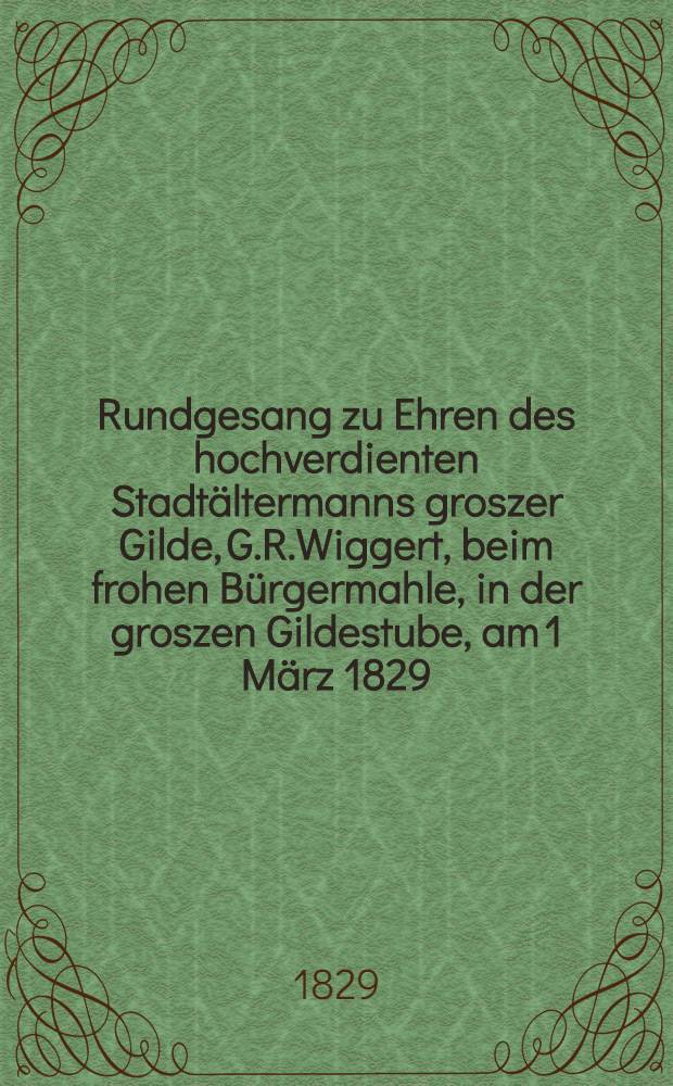 Rundgesang zu Ehren des hochverdienten Stadtältermanns groszer Gilde, G.R.Wiggert, beim frohen Bürgermahle, in der groszen Gildestube, am 1 März 1829