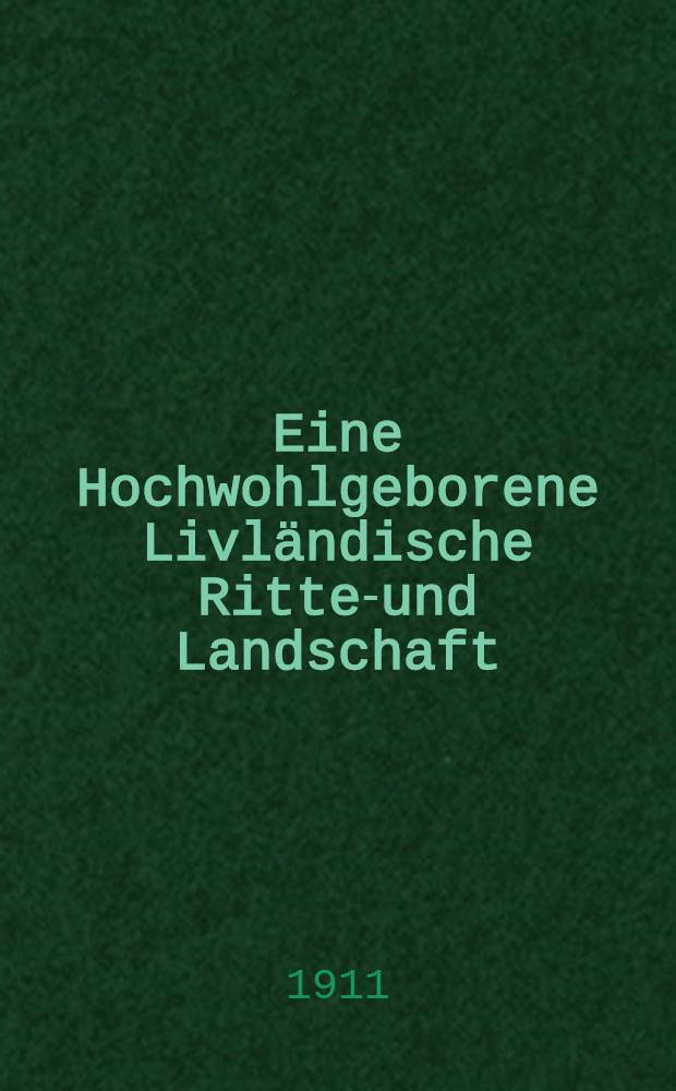 Eine Hochwohlgeborene Livländische Ritter- und Landschaft : Für den Livländischen Landtag von 1911 als Manuskript zum Druck verfügt