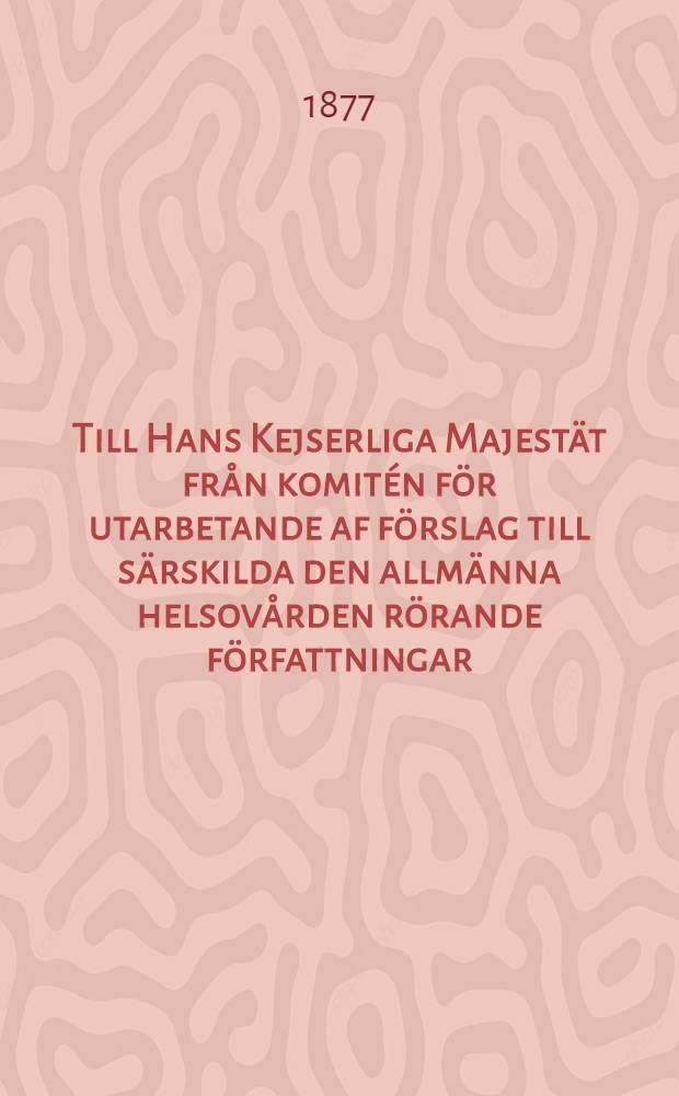 Till Hans Kejserliga Majest&auml;t fr&aring;n komit&eacute;n f&ouml;r utarbetande af f&ouml;rslag till s&auml;rskilda den allm&auml;nna helsov&aring;rden r&ouml;rande f&ouml;rfattningar