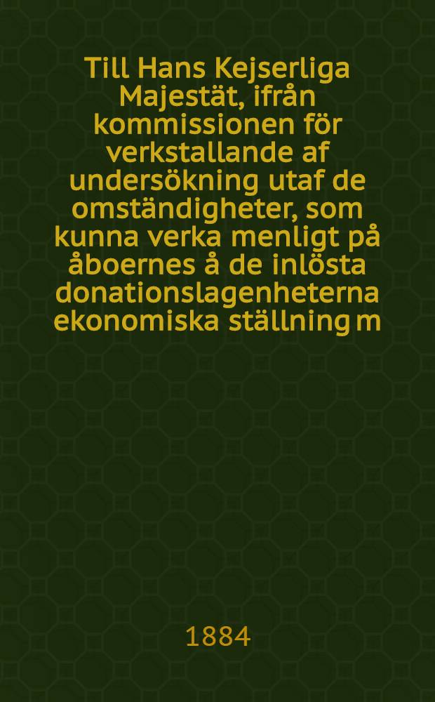 Till Hans Kejserliga Majest&auml;t, ifr&aring;n kommissionen f&ouml;r verkstallande af unders&ouml;kning utaf de omst&auml;ndigheter, som kunna verka menligt p&aring; &aring;boernes &aring; de inl&ouml;sta donationslagenheterna ekonomiska st&auml;llning m.m. underd&aring;nigst