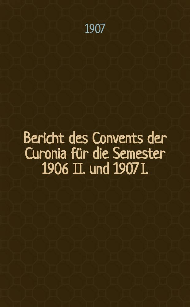 Bericht des Convents der Curonia f&uuml;r die Semester 1906 II. und 1907 I.