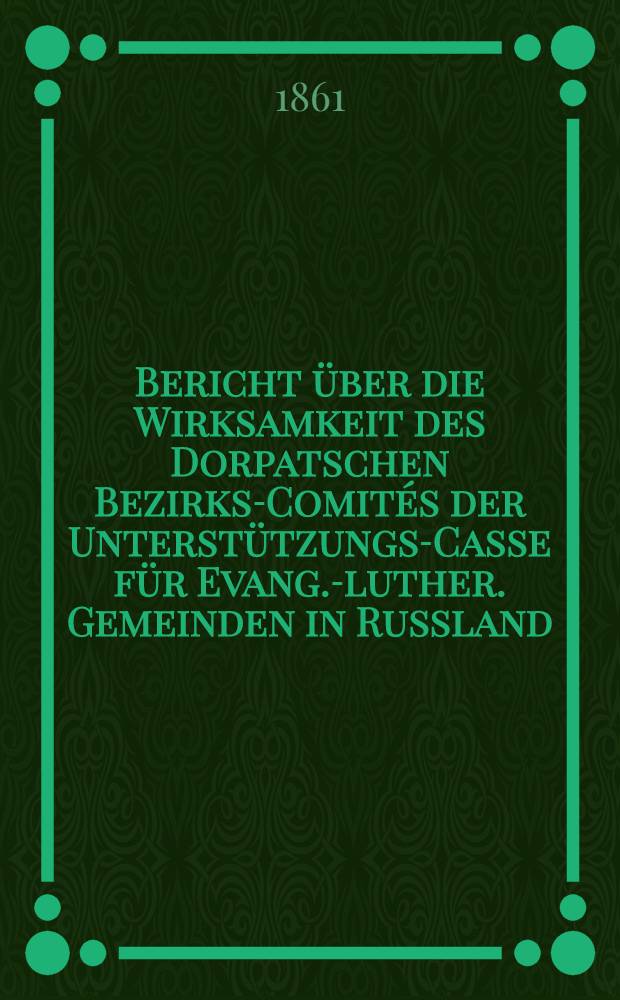 Bericht &uuml;ber die Wirksamkeit des Dorpatschen Bezirks-Comit&eacute;s der Unterst&uuml;tzungs-Casse f&uuml;r Evang.-luther. Gemeinden in Russland : 1859/1860