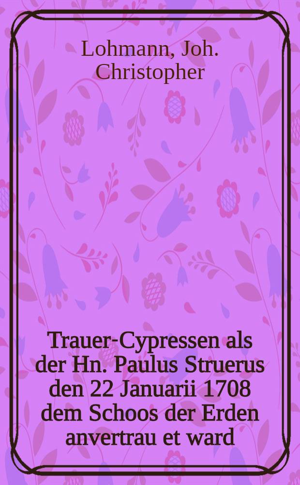 Trauer-Cypressen als der Hn. Paulus Struerus den 22 Januarii 1708 dem Schoos der Erden anvertrau et ward : Pièce de vers