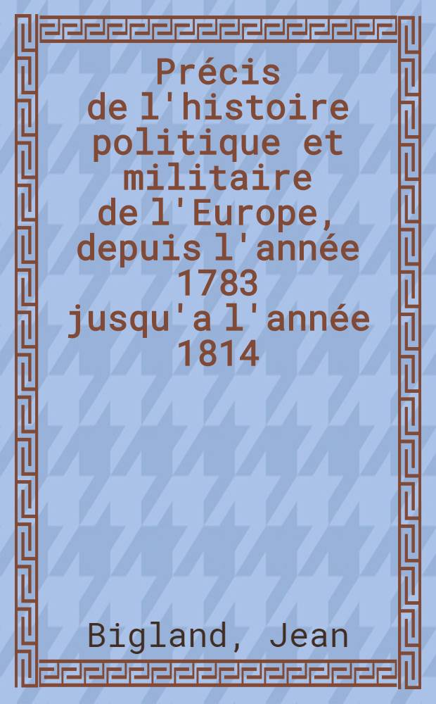 Précis de l'histoire politique et militaire de l'Europe, depuis l'année 1783 jusqu'a l'année 1814 : Contenant le récit des troubles de Hollande et de Brabant; des guerres entre la Russie et l'Autriche..