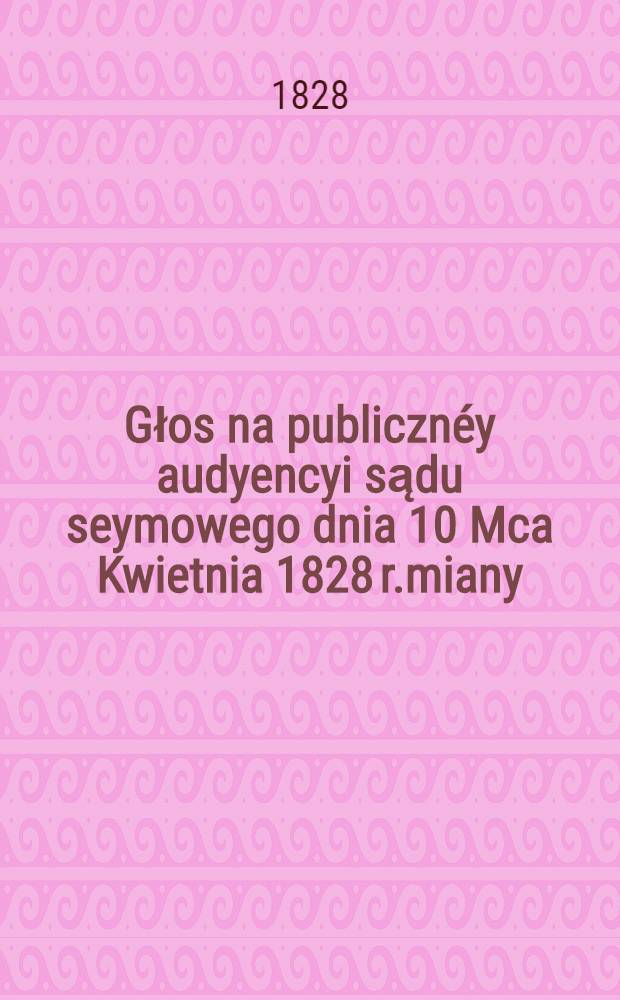 Głos na publicznéy audyencyi sądu seymowego dnia 10 Mca Kwietnia 1828 r.miany
