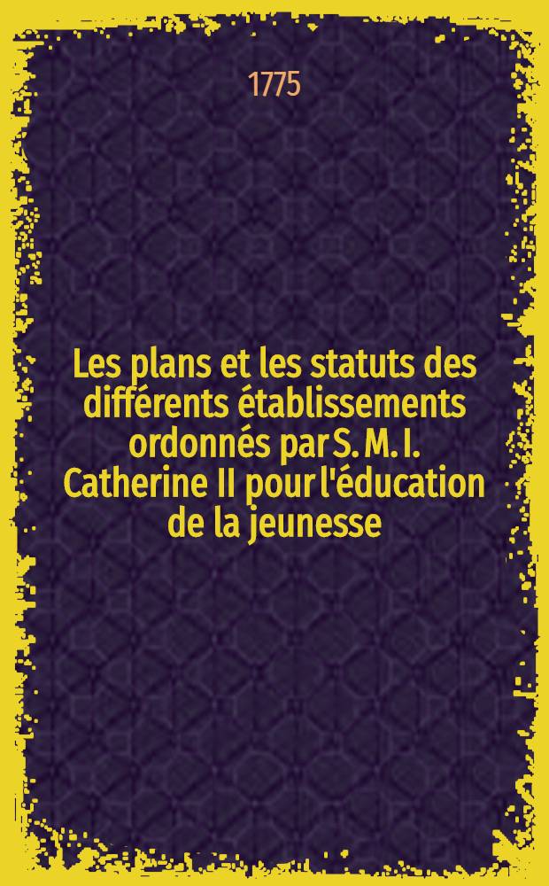 Les plans et les statuts des différents établissements ordonnés par S. M. I. Catherine II pour l'éducation de la jeunesse