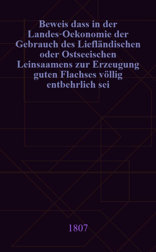 Beweis dass in der Landes-Oekonomie der Gebrauch des Liefländischen oder Ostseeischen Leinsaamens zur Erzeugung guten Flachses völlig entbehrlich sei