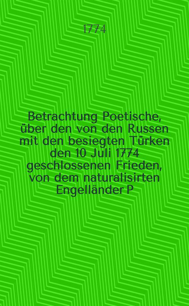 Betrachtung Poetische, über den von den Russen mit den besiegten Türken den 10 Juli 1774 geschlossenen Frieden, von dem naturalisirten Engelländer P.H.