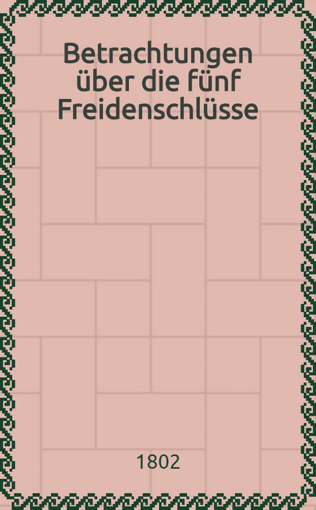 Betrachtungen &uuml;ber die f&uuml;nf Freidenschl&uuml;sse: Zwischen Frankreich und Oesterreich : Portugall : Russland : England : Die Pforte
