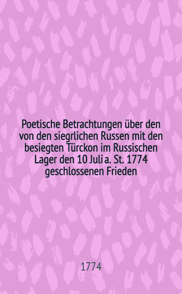 Poetische Betrachtungen &uuml;ber den von den siegrlichen Russen mit den besiegten T&uuml;rckon im Russischen Lager den 10 Juli a. St. 1774 geschlossenen Frieden : Von dem naturalisirten Engell&auml;nder P.H