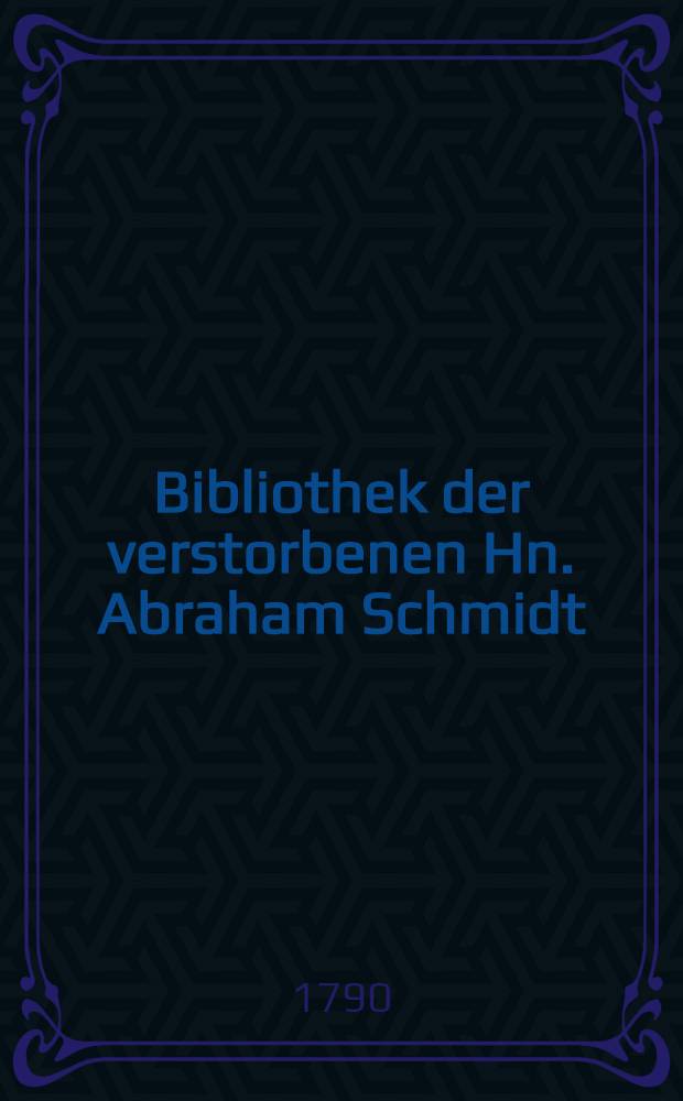 Bibliothek der verstorbenen Hn. Abraham Schmidt