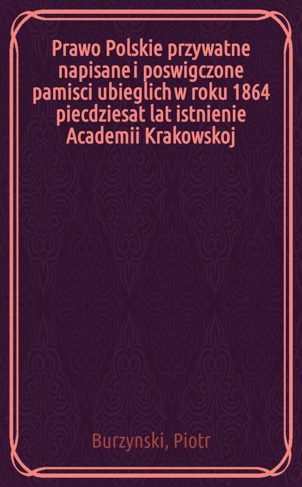 Prawo Polskie przywatne napisane i poswigczone pamisci ubieglich w roku 1864 piecdziesat lat istnienie Academii Krakowskoj