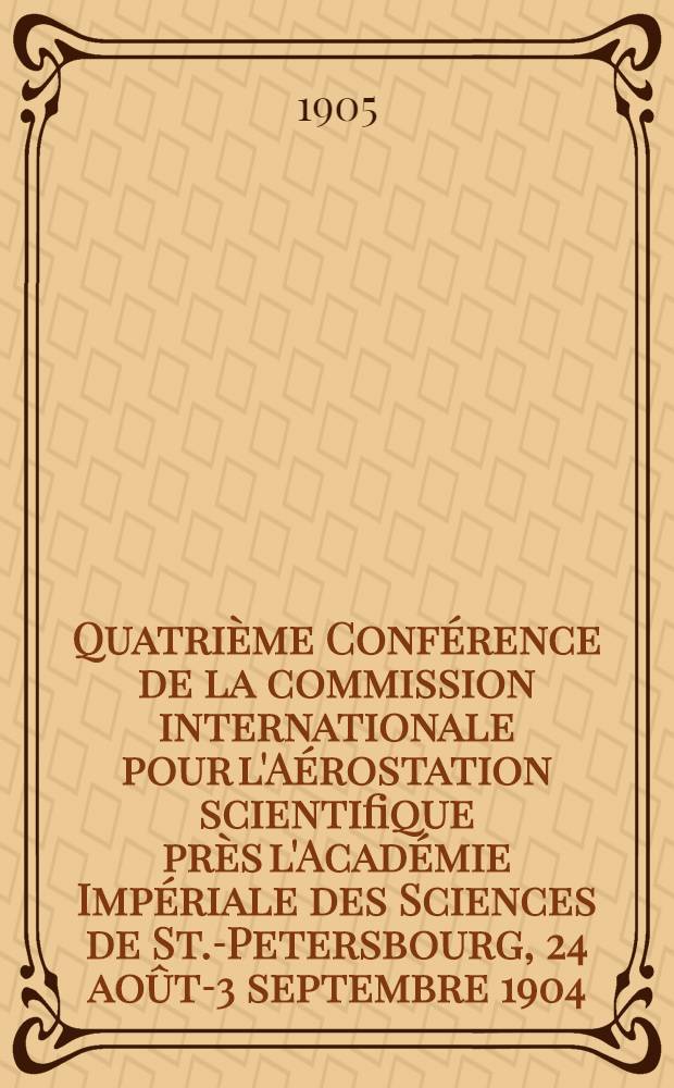 Quatrième Conférence de la commission internationale pour l'Aérostation scientifique près l'Académie Impériale des Sciences de St.-Petersbourg, 24 août-3 septembre 1904 : Procès-verbaux des séances et mémoires