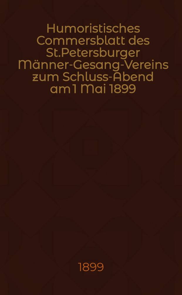 Humoristisches Commersblatt des St.Petersburger Männer-Gesang-Vereins zum Schluss-Abend am 1 Mai 1899 : I Jahrgang