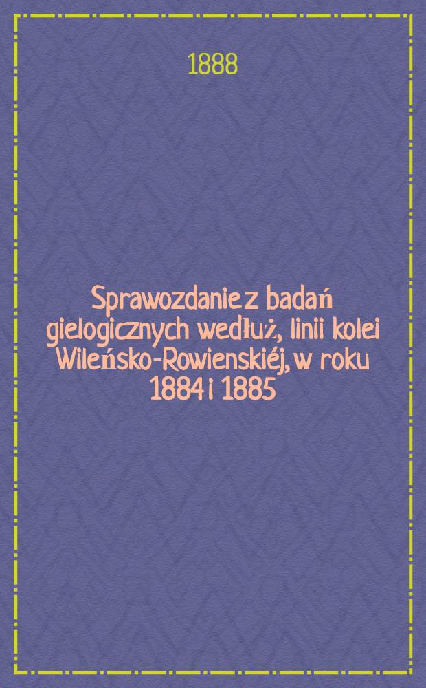 Sprawozdanie z badań gielogicznych wedłuż, linii kolei Wileńsko-Rowienskiéj, w roku 1884 i 1885