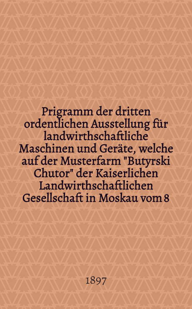 Prigramm der dritten ordentlichen Ausstellung für landwirthschaftliche Maschinen und Geräte, welche auf der Musterfarm "Butyrski Chutor" der Kaiserlichen Landwirthschaftlichen Gesellschaft in Moskau vom 8/20 ten Juni bis zum 6/18-ten JUli 1897 stattfinden wird