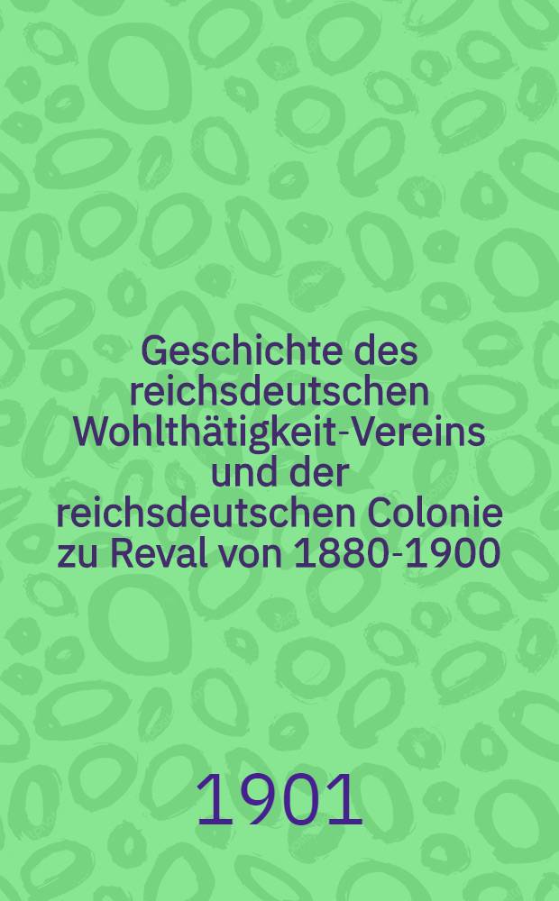 Geschichte des reichsdeutschen Wohlth&auml;tigkeit-Vereins und der reichsdeutschen Colonie zu Reval von 1880-1900