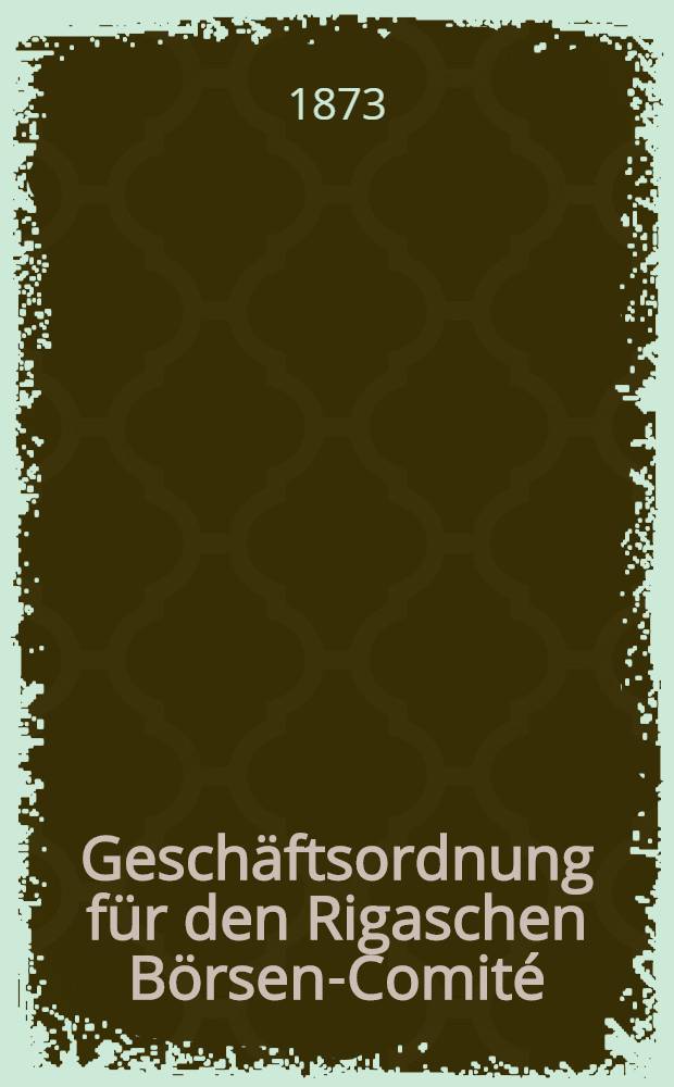 Geschäftsordnung für den Rigaschen Börsen-Comité : Approbirt in der General-Versammlung des Börsen-Vereins am 5.Juli 1873