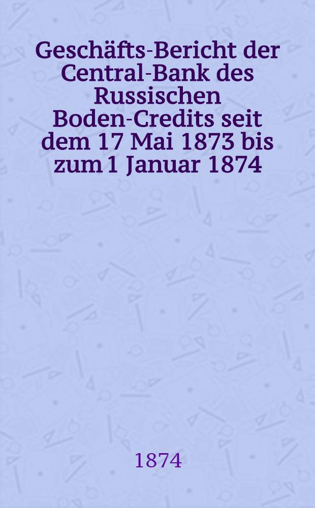 Geschäfts-Bericht der Central-Bank des Russischen Boden-Credits seit dem 17 Mai 1873 bis zum 1 Januar 1874