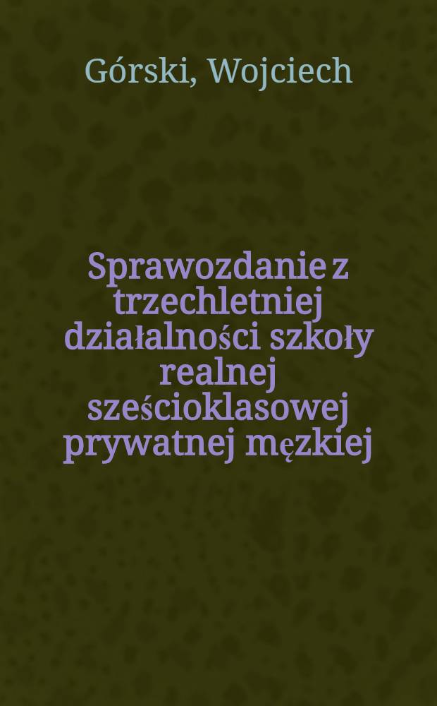 Sprawozdanie z trzechletniej działalności szkoły realnej sześcioklasowej prywatnej męzkiej