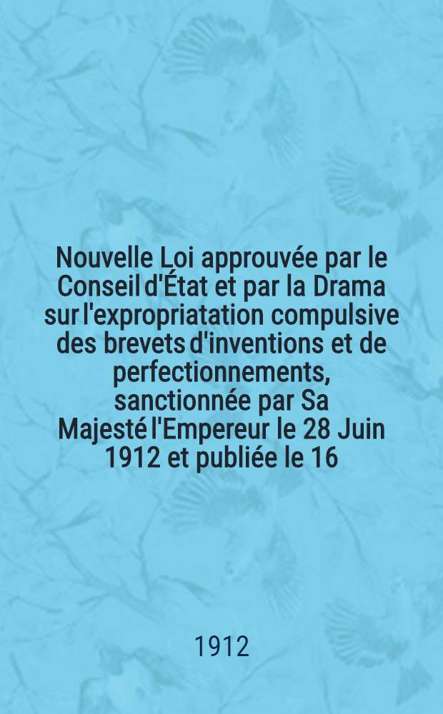 Nouvelle Loi approuv&eacute;e par le Conseil d'&Eacute;tat et par la Drama sur l'expropriatation compulsive des brevets d'inventions et de perfectionnements, sanctionn&eacute;e par Sa Majest&eacute; l'Empereur le 28 Juin 1912 et publi&eacute;e le 16/29 Juillet 1912